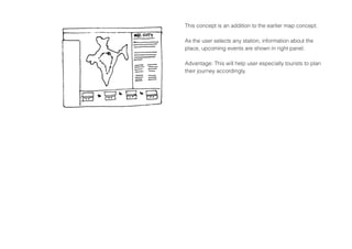 This concept is an addition to the earlier map concept.
As the user selects any station, information about the
place, upcoming events are shown in right panel.
Advantage: This will help user especially tourists to plan
their journey accordingly.
 
