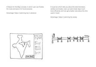 A route bar which tells you about the total kilometers,
validity and breaks. User can plan break days much
more efficiently and can get a better view about the time
used in travel.
Advantage: helps in planning trip wisely.
A feature for the Map concept, in which user can finalise
the route and save it for future purpose.
Advantage: helps in planning trip in advance.
 