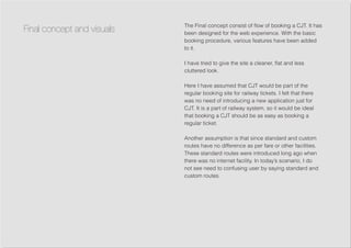 The Final concept consist of flow of booking a CJT. It has
been designed for the web experience. With the basic
booking procedure, various features have been added
to it.
I have tried to give the site a cleaner, flat and less
cluttered look.
Here I have assumed that CJT would be part of the
regular booking site for railway tickets. I felt that there
was no need of introducing a new application just for
CJT. It is a part of railway system, so it would be ideal
that booking a CJT should be as easy as booking a
regular ticket.
Another assumption is that since standard and custom
routes have no difference as per fare or other facilities.
These standard routes were introduced long ago when
there was no internet facility. In today’s scenario, I do
not see need to confusing user by saying standard and
custom routes.
Final concept and visuals
 