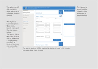The options on left
side navigation
panel are same as
in Railway Booking
website.
Plan my travel
has three options;
Quick book,
Search trains and
Mumbai season
tickets.
The Search Trains
option will provide
user to book either
a single journey
(one way), a
return journey or a
circular Journey.
The right panel
would have the
railway notices
and space of
advertisement.
The user is required to fill in stations he desires to cover in his circular
journey and the class of route.
 