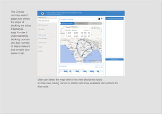 The Circular
Journey search
page also shows
the steps of
booking the ticket.
It becomes
easy for user ti
understand the
booking process
and less number
of steps makes it
look simpler and
easier to do.
User can select the map view or list view decide his route.
In map view, taking cursor on station will show available train options for
that route.
 