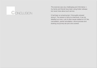 This exercise was very challenging and informative. I,
my family and friends have been using Indian railways
but never knew about such service.
It had been an amazing test, I thoroughly enjoyed
doing it. The solution is still at a initial level, it can be
detailed out more. Lots of other issues related to CJT like
cancellation, partial cancellation, refund process and
booking via journey are yet to be covered.
ONCLUSIONC
 
