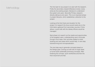 The first task for any project is to start with the research.
Firstly the secondary research/literature review; study
what are the existing project, literature to understand
the system and users. Secondly Primary research;
directly talking to end users. This is an important phase
in project lifecycle, which establishes a direction to the
project.
Looking at the time frame and duration for this
project, for research the focus would mainly be on the
information gathered from secondary sources. If time
allows, a quick talk with the railway officers would be
managed.
Next phase is to search out the needs and opportunities
of the targeted users, understanding user’s mind-sets
through mind maps, their activities related to ticket
booking and use-cases which would help, in next step;
brainstorming and conceptualization.
The next step was to generate concepts based on
the Design goal. Coming out with lots of rough ideas
to funnel down potentially promising concepts. After
finalizing the concept, quick wireframes and then the
final visual look and feel.
Methodology
 