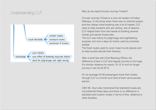Why do we need Circular Journey Tickets?
Circular Journey Tickets is a very old system of Indian
Railways. In the times when there was no internet system
and the railway ticket booking was a lot of hassle, CJT
were to help travelers who are visiting lots of stations.
CJT helped them from the hassle of booking several
tickets and saved money also.
The CJT was mainly fro pilgrimage and sightseeing
purpose, but now a days its mainly used by business
people.
The fixed routes used to cover major tourist places and
to help tourists decide their itinerary.
After a brief talk with Chief Booking Officer, the
difference of fare in CJT and regular journey is not huge.
For shorter distance its mainly 10-15 % and for longer
journey it can be till 20 %.
On an average 25-30 passengers book their tickets
through CJT in a month and most of them are business
person.
CBO Mr. Arjun also mentioned that standard routes are
not preferred these days and there is no difference in
standard and custom routes in terms of fare, distance or
other facilities.
Understanding CJT
 