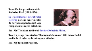 También fue presidente de la
Sociedad Real (1915-1920).
Se le considera el descubridor del
electrón por sus experimentos con el flujo
de partículas (electrones) que
componen los rayos catódicos.
En 1906 Thomson recibió el Premio Nobel de Física.
Teórico y experimentador, Thomson elaboró en 1898 la teoría del
pudín de ciruelas de la estructura atómica.
En 1908 fue nombrado sir.
 