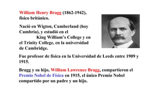William Henry Bragg (1862-1942),
físico británico.
Nació en Wigton, Cumberland (hoy
Cumbria), y estudió en el
King William’s College y en
el Trinity College, en la universidad
de Cambridge.
Fue profesor de física en la Universidad de Leeds entre 1909 y
1915.
Bragg y su hijo, William Lawrence Bragg, compartieron el
Premio Nobel de Física en 1915, el único Premio Nobel
compartido por un padre y un hijo.
 