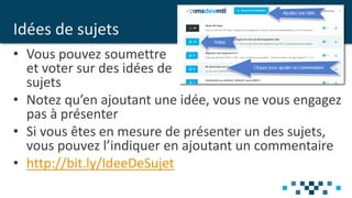 Idées de sujets
• Vous pouvez soumettre
et voter sur des idées de
sujets
• Notez qu’en ajoutant une idée, vous ne vous engagez
pas à présenter
• Si vous êtes en mesure de présenter un des sujets,
vous pouvez l’indiquer en ajoutant un commentaire
• http://bit.ly/IdeeDeSujet
 