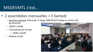 MSDEVMTL c’est…
• 2 assemblées mensuelles + 3 Samedi
– Sauf avis contraire: Microsoft, 5e étage 2000 McGill College au centre ville
de Montréal
– 18h30 à 21h00
– 3 Samedi durant l’année
• 9h00 à 16h30
– Relâche en été
 