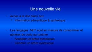 ◦ Accès à la dite black box
 Information sémantique & syntaxique
◦ Les langages .NET sont en mesure de consommer et
générer du code au runtime
◦ Accepter un arbre syntaxique
◦ Générer un arbre syntaxique
Une nouvelle vie
 