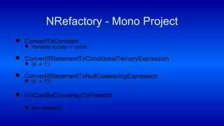 ConvertToConstant
 Variable locale -> const
 ConvertIfStatementToConditionalTernaryExpression
 (if -> ?:)
 ConvertIfStatementToNullCoalescingExpression
 (if -> ??)
 ForCanBeConvertedToForeach
 (for -foreach)
NRefactory - Mono Project
 