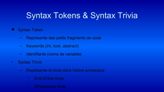  Syntax Token
– Représente des petits fragments de code
– Keywords (int, lock, abstract)
– Identifiants (noms de variables
• Syntax Trivia
– Représente le trivia dans l'arbre syntaxique
• End of line trivia
• Whitespace trivia
Syntax Tokens & Syntax Trivia
 