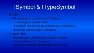 ISymbol & ITypeSymbol
• ISymbol
– Représentation dans l'arbre syntaxique
• namespace, classe, struct
– Information sur les noeuds exposée par le compilateur
– Permet de valider le type d'un noeud
• ITypeSymbol
– Représentation de l'information d'implémentation
– Accès aux bases type d'un noeud
– Accès aux interfaces implémentées par un noeud
 