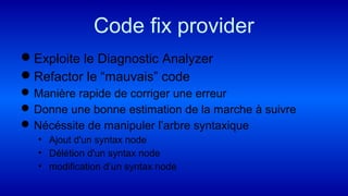 Code fix provider
Exploite le Diagnostic Analyzer
Refactor le “mauvais” code
Manière rapide de corriger une erreur
Donne une bonne estimation de la marche à suivre
Nécéssite de manipuler l’arbre syntaxique
• Ajout d'un syntax node
• Délétion d'un syntax node
• modification d’un syntax node
 