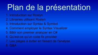 Plan de la présentation
1. Introduction sur Roslyn
2. Librairies utilisant Roslyn
3. Introduction sur Syntax & Symbol
4. Comment employer le Syntax Visualizer
5. Bâtir son premier analyzer en C#
6. Qu'est-ce qu'un code fix provider
7. Les pièges à éviter en faisant de l'analyse
8. Q&A
 