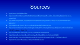 1. https://github.com/dotnet/roslyn
2. http://www.infoworld.com/article/2621132/microsoft-net/microsoft-s-roslyn--reinventing-the-compiler-as-we-
know-it.html
3. http://www.i-programmer.info/professional-programmer/i-programmer/7154-c-guru-an-interview-with-eric-
lippert.html
4. http://davefancher.com/2014/11/12/i-can-analyze-code-and-so-can-you/
5. http://www.dreamincode.net/forums/blog/217/entry-4754-wrote-my-first-roslyn-diagnostic-and-code-fix-today/
(VB.NET Analyzer + Code Fix)
6. http://blog.jetbrains.com/dotnet/2014/04/10/resharper-and-roslyn-qa/
7. https://channel9.msdn.com/Events/TechDays/Techdays-2012-the-Netherlands/2293
8. https://channel9.msdn.com/coding4fun/blog/The-future-of-NET-today-The-NET-Compiler-Platform
9. https://msdn.microsoft.com/en-us/magazine/dn904670.aspx
Sources
 