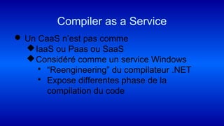  Un CaaS n’est pas comme
IaaS ou Paas ou SaaS
Considéré comme un service Windows
 “Reengineering” du compilateur .NET
 Expose differentes phase de la
compilation du code
Compiler as a Service
 
