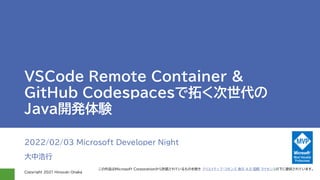 Copyright 2021 Hiroyuki Onaka
VSCode Remote Container &
GitHub Codespacesで拓く次世代の
Java開発体験
2022/02/03 Microsoft Developer Night
大中浩行
この作品はMicrosoft Corporationから許諾されているものを除き クリエイティブ・コモンズ 表示 4.0 国際 ライセンスの下に提供されています。
 
