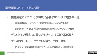 Copyright 2021 Hiroyuki Onaka
開発環境のリモート化の背景
• 開発用途のデスクトップ環境に必要なリソースは増加の一途
• 画面共有など、オンラインでのコラボレーションの活発化
• Docker / WSL2 などの仮想化前提のソリューションの普及
• デスクトップ環境に必要なメモリーは16GB?32GB?
• サイズの大きいデータセットを扱うことの一般化
• 例として、Elasticsearchのカスタム辞書を用いた開発など
 