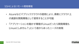 Copyright 2021 Hiroyuki Onaka
SSHによるリモート開発環境
• Azureなどパブリッククラウドの使用により、柔軟にクラウド上
の資源を開発環境として使用することが可能
• 「アプリケーションを動かす環境がLinuxだったら開発環境も
Linuxにしません？」という昔からあったニーズの実現
 