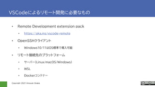 Copyright 2021 Hiroyuki Onaka
VSCodeによるリモート開発に必要なもの
• Remote Development extension pack
• https://aka.ms/vscode-remote
• OpenSSHクライアント
• Windows10/11はOS標準で導入可能
• リモート接続先のプラットフォーム
• サーバー(Linux/macOS/Windows)
• WSL
• Dockerコンテナー
 