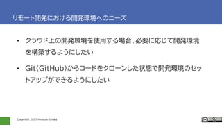 Copyright 2021 Hiroyuki Onaka
リモート開発における開発環境へのニーズ
• クラウド上の開発環境を使用する場合、必要に応じて開発環境
を構築するようにしたい
• Git(GitHub)からコードをクローンした状態で開発環境のセッ
トアップができるようにしたい
 