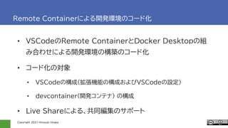 Copyright 2021 Hiroyuki Onaka
Remote Containerによる開発環境のコード化
• VSCodeのRemote ContainerとDocker Desktopの組
み合わせによる開発環境の構築のコード化
• コード化の対象
• VSCodeの構成(拡張機能の構成およびVSCodeの設定)
• devcontainer(開発コンテナ) の構成
• Live Shareによる、共同編集のサポート
 