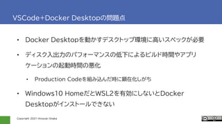 Copyright 2021 Hiroyuki Onaka
VSCode+Docker Desktopの問題点
• Docker Desktopを動かすデスクトップ環境に高いスペックが必要
• ディスク入出力のパフォーマンスの低下によるビルド時間やアプリ
ケーションの起動時間の悪化
• Production Codeを組み込んだ時に顕在化しがち
• Windows10 HomeだとWSL2を有効にしないとDocker
Desktopがインストールできない
 
