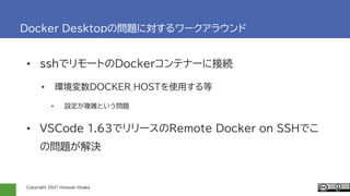 Copyright 2021 Hiroyuki Onaka
Docker Desktopの問題に対するワークアラウンド
• sshでリモートのDockerコンテナーに接続
• 環境変数DOCKER_HOSTを使用する等
• 設定が複雑という問題
• VSCode 1.63でリリースのRemote Docker on SSHでこ
の問題が解決
 