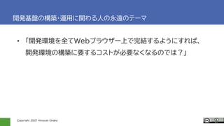 Copyright 2021 Hiroyuki Onaka
開発基盤の構築・運用に関わる人の永遠のテーマ
• 「開発環境を全てWebブラウザー上で完結するようにすれば、
開発環境の構築に要するコストが必要なくなるのでは？」
 