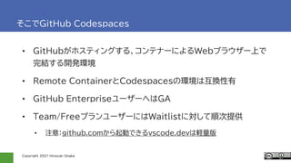 Copyright 2021 Hiroyuki Onaka
そこでGitHub Codespaces
• GitHubがホスティングする、コンテナーによるWebブラウザー上で
完結する開発環境
• Remote ContainerとCodespacesの環境は互換性有
• GitHub EnterpriseユーザーへはGA
• Team/FreeプランユーザーにはWaitlistに対して順次提供
• 注意：github.comから起動できるvscode.devは軽量版
 