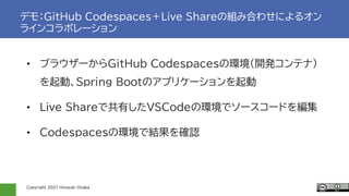 Copyright 2021 Hiroyuki Onaka
デモ：GitHub Codespaces＋Live Shareの組み合わせによるオン
ラインコラボレーション
• ブラウザーからGitHub Codespacesの環境(開発コンテナ)
を起動、Spring Bootのアプリケーションを起動
• Live Shareで共有したVSCodeの環境でソースコードを編集
• Codespacesの環境で結果を確認
 