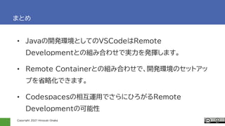 Copyright 2021 Hiroyuki Onaka
まとめ
• Javaの開発環境としてのVSCodeはRemote
Developmentとの組み合わせで実力を発揮します。
• Remote Containerとの組み合わせで、開発環境のセットアッ
プを省略化できます。
• Codespacesの相互運用でさらにひろがるRemote
Developmentの可能性
 