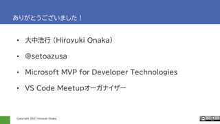 Copyright 2021 Hiroyuki Onaka
ありがとうございました！
• 大中浩行 (Hiroyuki Onaka)
• @setoazusa
• Microsoft MVP for Developer Technologies
• VS Code Meetupオーガナイザー
 