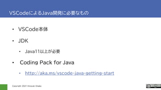 Copyright 2021 Hiroyuki Onaka
VSCodeによるJava開発に必要なもの
• VSCode本体
• JDK
• Java11以上が必要
• Coding Pack for Java
• http://aka.ms/vscode-java-getting-start
 