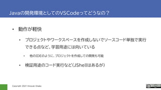 Copyright 2021 Hiroyuki Onaka
Javaの開発環境としてのVSCodeってどうなの？
• 動作が軽快
• プロジェクトやワークスペースを作成しないでソースコード単独で実行
できる点など、学習用途には向いている
• 他のIDEのように、プロジェクトを作成しての開発も可能
• 検証用途のコード実行など(JShellはあるが)
 