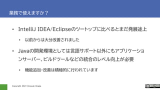Copyright 2021 Hiroyuki Onaka
業務で使えますか？
• IntelｌiJ IDEA/Eclipseのツートップに比べるとまだ発展途上
• 以前からは大分改善されました
• Javaの開発環境としては言語サポート以外にもアプリケーショ
ンサーバー、ビルドツールなどの統合のレベル向上が必要
• 機能追加・改善は積極的に行われています
 