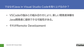 Copyright 2021 Hiroyuki Onaka
ではなぜJava in Visual Studio Codeを取り上げるのか？
• VSCodeの強みとの組み合わせにより、新しい開発者体験を
Java開発者に提供できる可能性がある。
• それがRemote Development
 