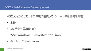 Copyright 2021 Hiroyuki Onaka
VSCodeのRemote Development
VSCodeからリモートの環境に接続して、シームレスな開発を実現
• SSH
• コンテナー(Docker)
• WSL(Windows Subsystem for Linux)
• GitHub Codespaces
 