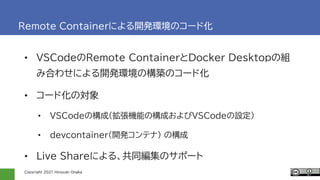Copyright 2021 Hiroyuki Onaka
Remote Containerによる開発環境のコード化
• VSCodeのRemote ContainerとDocker Desktopの組
み合わせによる開発環境の構築のコード化
...