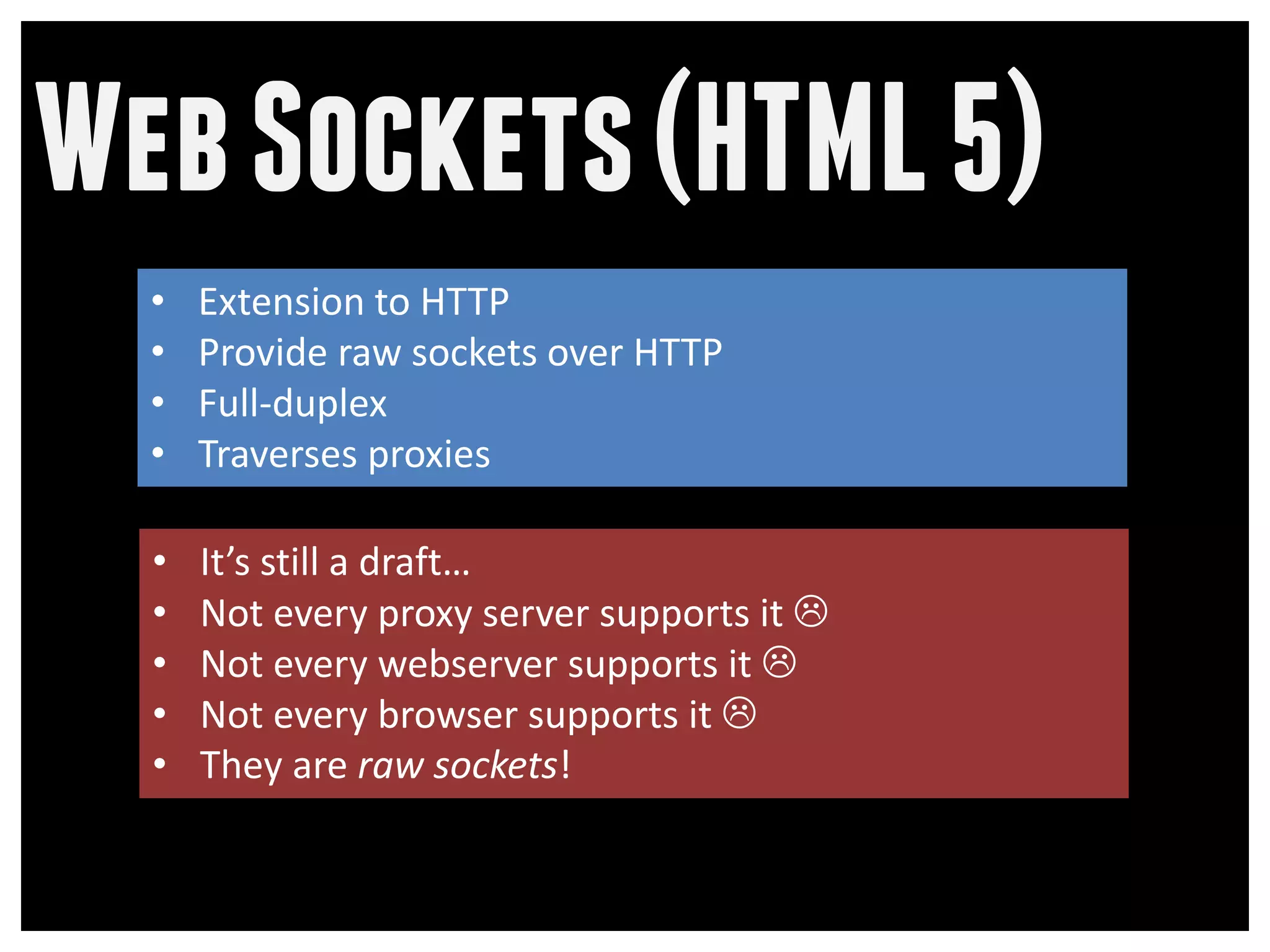 Web Sockets (HTML 5)
  •   Extension to HTTP
  •   Provide raw sockets over HTTP
  •   Full-duplex
  •   Traverses proxies

  •   It’s still a draft…
  •   Not every proxy server supports it 
  •   Not every webserver supports it 
  •   Not every browser supports it 
  •   They are raw sockets!
 