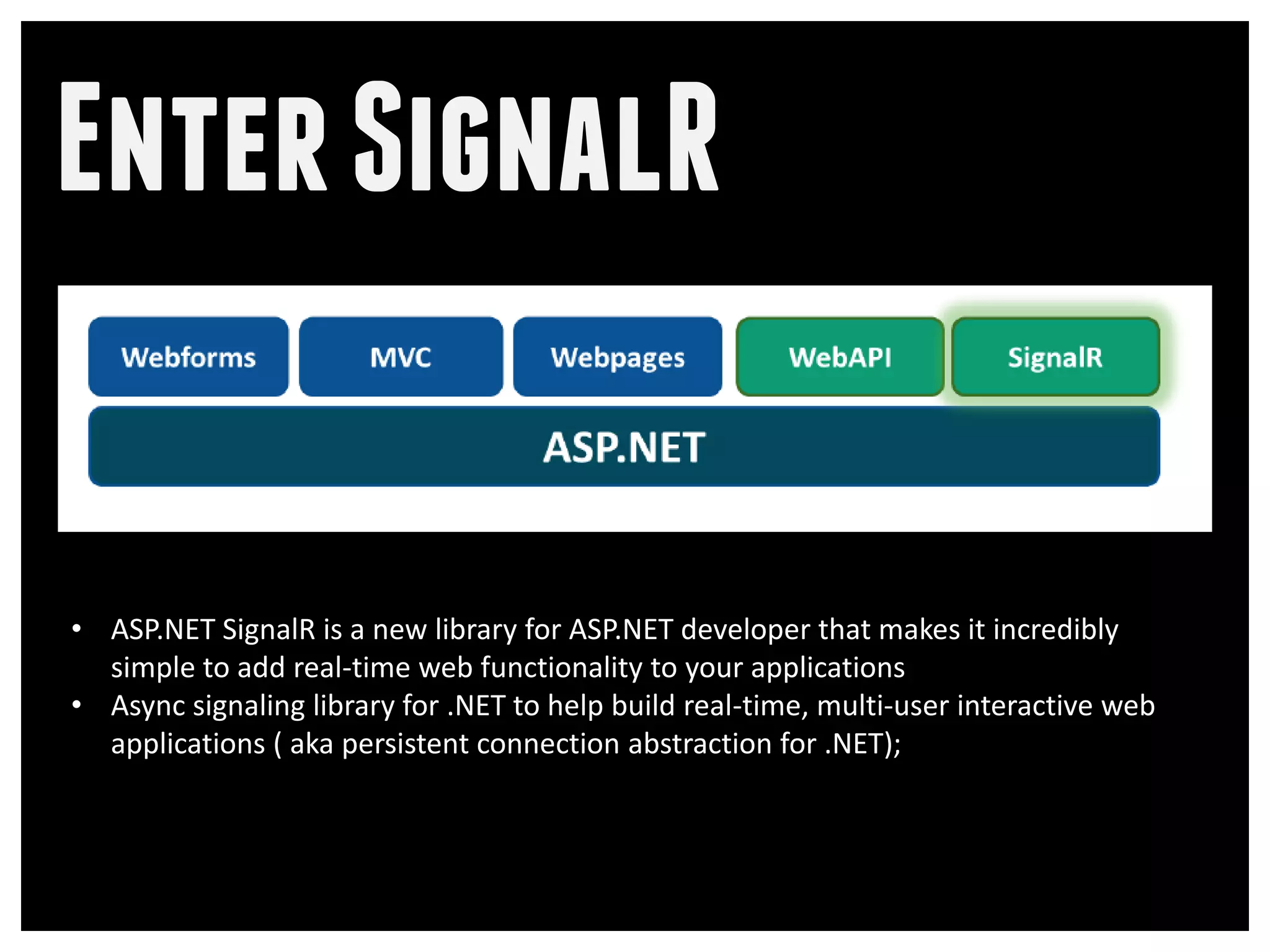 Enter SignalR

• ASP.NET SignalR is a new library for ASP.NET developer that makes it incredibly
  simple to add real-time web functionality to your applications
• Async signaling library for .NET to help build real-time, multi-user interactive web
  applications ( aka persistent connection abstraction for .NET);
 