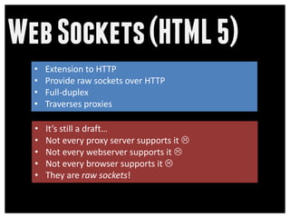 Web Sockets (HTML 5)
  •   Extension to HTTP
  •   Provide raw sockets over HTTP
  •   Full-duplex
  •   Traverses proxies

  •   It’s still a draft…
  •   Not every proxy server supports it 
  •   Not every webserver supports it 
  •   Not every browser supports it 
  •   They are raw sockets!
 