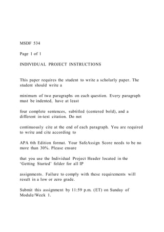 MSDF 534
Page 1 of 1
INDIVIDUAL PROJECT INSTRUCTIONS
This paper requires the student to write a scholarly paper. The
student should write a
minimum of two paragraphs on each question. Every paragraph
must be indented, have at least
four complete sentences, subtitled (centered bold), and a
different in-text citation. Do not
continuously cite at the end of each paragraph. You are required
to write and cite according to
APA 6th Edition format. Your SafeAssign Score needs to be no
more than 30%. Please ensure
that you use the Individual Project Header located in the
‘Getting Started’ folder for all IP
assignments. Failure to comply with these requirements will
result in a low or zero grade.
Submit this assignment by 11:59 p.m. (ET) on Sunday of
Module/Week 1.
 