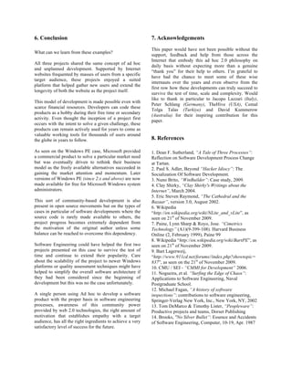 6. Conclusion                                               7. Acknowledgements
                                                            This paper would have not been possible without the
What can we learn from these examples?
                                                            support, feedback and help from those across the
                                                            Internet that embody this ad hoc 2.0 philosophy on
All three projects shared the same concept of ad hoc
                                                            daily basis without expecting more than a genuine
and unplanned development. Supported by Internet
                                                            “thank you” for their help to others. I’m grateful to
websites frequented by masses of users from a specific
                                                            have had the chance to meet some of these wise
target audience, these projects enjoyed a suited
                                                            internauts over the years and even observe from the
platform that helped gather new users and extend the
                                                            first row how these developments can truly succeed to
longevity of both the website as the project itself.
                                                            survive the test of time, scale and complexity. Would
                                                            like to thank in particular to Jacopo Lazzari (Italy),
This model of development is made possible even with
                                                            Peter Schlang (Germany), TheHive (USA), Cemal
scarce financial resources. Developers can code these
                                                            Tolga Talas (Turkiye) and David Kummerow
products as a hobby during their free time or secondary
                                                            (Australia) for their inspiring contribution for this
activity. Even thought the inception of a project first
                                                            paper.
occurs with the intent to solve a given challenge, these
products can remain actively used for years to come as
valuable working tools for thousands of users around
the globe in years to follow.                               8. References

As seen on the Windows PE case, Microsoft provided          1. Dean F. Sutherland, “A Tale of Three Processes”:
a commercial product to solve a particular market need      Reflection on Software Development Process Change
but was eventually driven to rethink their business         at Tartan.
model as the freely available alternatives succeeded in     2. Paul S. Adler, Beyond “Hacker Idiocy”: The
gaining the market attention and momentum. Later            Socialization Of Software Development.
versions of Windows PE (since 2.x and above) are now        3. Nuno Brito, “WinBuilder”: Case study, 2009.
made available for free for Microsoft Windows system        4. Clay Shirky, “Clay Shirky's Writings about the
administrators.                                             Internet”, March 2004.
                                                            5. Eric Steven Raymond, “The Cathedral and the
This sort of community-based development is also            Bazaar”, version 3.0, August 2002.
present in open source movements but on the types of        6. Wikipedia
cases in particular of software developments where the      “http://en.wikipedia.org/wiki/NLite_and_vLite”, as
source code is rarely made available to others, the         seen on 21st of November 2009.
project progress becomes extremely dependent from           7. Paine, Lynn Sharp & Royo, Jose. “Cimetrics
the motivation of the original author unless some           Technology” (A1)(9-399-108). Harvard Business
balance can be reached to overcome this dependency.         Online (2, February 1999), Paine 99
                                                            8. Wikipedia “http://en.wikipedia.org/wiki/BartPE”, as
Software Engineering could have helped the first two        seen on 21st of November 2009.
projects presented on this case to survive the test of      9. Bart Lagerweij,
time and continue to extend their popularity. Care          “http://www.911cd.net/forums//index.php?showtopic=
about the scalability of the project to newer Windows       837”, as seen on the 21st of November 2009.
platforms or quality assessment techniques might have       10. CMU / SEI - “CMMI for Development” 2006.
helped to simplify the overall software architecture if     11. Nogueira, et al. “Surfing the Edge of Chaos”:
they had been considered since the beginning of             Applications to Software Engineering, Naval
development but this was no the case unfortunately.         Postgraduate School.
                                                            12. Michael Fagan, “A history of software
A single person using Ad hoc to develop a software          inspections”: contributions to software engineering,
product with the proper basis in software engineering       Springer-Verlag New York, Inc., New York, NY, 2002
processes, awareness of this community power                13. Tom DeMarco & Timothy Lister, “Peopleware”:
provided by web 2.0 technologies, the right amount of       Productive projects and teams, Dorset Publishing
motivation that establishes empathy with a target           14. Brooks, "No Silver Bullet”: Essence and Accidents
audience, has all the right ingredients to achieve a very   of Software Engineering, Computer, 10-19, Apr. 1987
satisfactory level of success for the future.
 