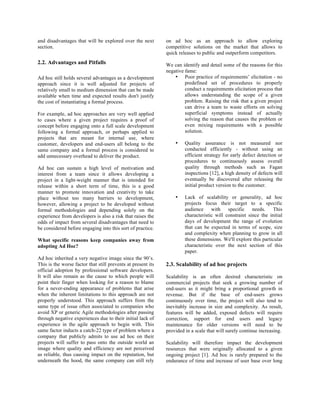 and disadvantages that will be explored over the next         on ad hoc as an approach to allow exploring
section.                                                      competitive solutions on the market that allows to
                                                              quick releases to public and outperform competitors.
2.2. Advantages and Pitfalls                                  We can identify and detail some of the reasons for this
                                                              negative fame:
Ad hoc still holds several advantages as a development            • Poor practice of requirements’ elicitation - no
approach since it is well adjusted for projects of                     predefined set of procedures to properly
relatively small to medium dimension that can be made                  conduct a requirements elicitation process that
available when time and expected results don't justify                 allows understanding the scope of a given
the cost of instantiating a formal process.                            problem. Raising the risk that a given project
                                                                       can drive a team to waste efforts on solving
For example, ad hoc approaches are very well applied                   superficial symptoms instead of actually
to cases where a given project requires a proof of                     solving the reason that causes the problem or
concept before engaging onto a full scale development                  even mixing requirements with a possible
following a formal approach, or perhaps applied to                     solution.
projects that are meant for internal use, where
customer, developers and end-users all belong to the              •    Quality assurance is not measured nor
same company and a formal process is considered to                     conducted efficiently - without using an
add unnecessary overhead to deliver the product.                       efficient strategy for early defect detection or
                                                                       procedures to continuously assess overall
Ad hoc can sustain a high level of motivation and                      quality through methods such as Fagan
interest from a team since it allows developing a                      inspections [12], a high density of defects will
project in a light-weight manner that is intended for                  eventually be discovered after releasing the
release within a short term of time, this is a good                    initial product version to the customer.
manner to promote innovation and creativity to take
place without too many barriers to development,                   •    Lack of scalability or generality, ad hoc
however, allowing a project to be developed without                    projects focus their target to a specific
formal methodologies and depending solely on the                       audience     with    specific    needs.    This
experience from developers is also a risk that raises the              characteristic will constraint since the initial
odds of impact from several disadvantages that need to                 days of development the range of evolution
be considered before engaging into this sort of practice.              that can be expected in terms of scope, size
                                                                       and complexity when planning to grow in all
What specific reasons keep companies away from                         these dimensions. We'll explore this particular
adopting Ad Hoc?                                                       characteristic over the next section of this
                                                                       paper.
Ad hoc inherited a very negative image since the 90’s.
This is the worse factor that still prevents at present its   2.3. Scalability of ad hoc projects
official adoption by professional software developers.
It will also remain as the cause to which people will         Scalability is an often desired characteristic on
point their finger when looking for a reason to blame         commercial projects that seek a growing number of
for a never-ending appearance of problems that arise          end-users as it might bring a proportional growth in
when the inherent limitations to this approach are not        revenue. But if the base of end-users grows
properly understood. This approach suffers from the           continuously over time, the project will also tend to
same type of issue often associated to companies who          inevitably increase in size and complexity. As result,
avoid XP or generic Agile methodologies after passing         features will be added, exposed defects will require
through negative experiences due to their initial lack of     correction, support for end users and legacy
experience in the agile approach to begin with. This          maintenance for older versions will need to be
same factor inducts a catch-22 type of problem where a        provided in a scale that will surely continue increasing.
company that publicly admits to use ad hoc on their
projects will suffer to pass onto the outside world an        Scalability will therefore impact the development
image where quality and efficiency are not perceived          resources that were originally allocated to a given
as reliable, thus causing impact on the reputation, but       ongoing project [1]. Ad hoc is rarely prepared to the
underneath the hood, the same company can still rely          endurance of time and increase of user base over long
 