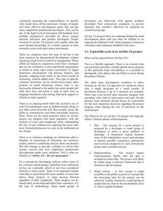 voluntarily assuming the responsibilities of specific       developers can effectively rival against products
roles inside these ad hoc processes. Groups of people       developed from commercial companies or provide
will form effective development teams that can per          solutions that wouldn’t otherwise be explored by
times outperform professional developers. This can be       commercial groups.
due to the high level of motivation and feedback from
multiple perspectives provided by direct contact            Ad hoc 2.0 projects have no roadmaps defined for each
between end-users and product developers. People            development phase and can often be defined as an
involved in ad hoc 2.0 projects will usually share the      ongoing development work whose progress is based on
same domain knowledge in a similar manner to what           volunteers and continuous feedback from users.
currently occurs with open source movements.
                                                            3.1. Typical life-cycle of an Ad Hoc 2.0 project
There are situations were this type of ad hoc is the
ideal situation for decentralized development without       What can be expected from Ad Hoc 2.0?
requiring a high level of control or management. When
efforts are based on cooperative work from volunteers       This is a flexible approach. There is no structure that
that are not confined to a strict and formal organization   can accurately describe a similar pattern across projects
as noted on many open source movements of bigger            of this particular kind, nevertheless, it is possible to
dimension, development will become intuitive and            distinguish a few phases that are likely to occur during
dynamic, adapting more easily to the newer trends of        the project lifetime.
technology without added costs. This type of specific
volunteer movement can be found across many other           The ideal team development condition to allow
projects of small dimension whose code is not               forming an Ad hoc 2.0 approach are situations where
necessarily released to the public but where people still   only a single developer or a small number of
offer their time and talent to help in tasks such as        developers between 2 up to 5 elements are included.
language translation, beta testing, help desk support or    There may exist several team elements assigned with
whichever tasks required.                                   secondary roles such as beta testers and such, but the
                                                            primary team elements should always be responsible
There is an ongoing trend where the exclusive use of        for the most important decisions regarding the project
web 2.0 technologies such as bulletin boards, blogs or      progress while sharing the role of end-users on the
any other social networks will allow people across the      same project.
globe to communicate and share knowledge between
them. These are the ideal locations where an ad hoc         The lifecycle for an Ad hoc 2.0 project will typically
project can progress and reach popularity with the          follow 5 distinct phases of development.
increase of users and complexity while withstanding
the test of time without ever requiring the move onto           1.   Idea – The concept for a given project is
more formalized practices as seen in the traditional ad              proposed by a developer or small group of
hoc format.                                                          developers to solve a given problem or
                                                                     challenge. A brainstorm session between
There is no extensive roadmap, no architecture plan is               some of the stakeholders occurs and attempts
detailed, no monitoring of milestones nor extensive                  to identify possible competitors, alternatives
quality control is conducted, and yet, these are projects            and involved complexity to carry forward the
that still manage to provide a product or service that               project onto a feasible success.
reaches success and even outperform professional
developments under some situations. This is what we             2.   Implementation – The project begins
identify as “Ad hoc 2.0 – the new generation”.                       implementation shortly after the idea is
                                                                     accepted as achievable. The project will likely
It's a concept for developing software where some of                 be coded using a software framework that is
the common disadvantages identified from traditional                 familiar to the developers.
ad hoc are eventually solved or not even considered
relevant to some extent. There is an important human            3.   Initial version – A first version is made
value that is raised from this mass number of users that             available to the public as proof of concept that
allows these projects to keep moving forward                         the innovating idea for the project can be
regardless of their complexity. These projects can be                achieved. Usually released to a small group of
based solely on the help and talent from volunteers. It’s            people that are close to the development circle
the type of methodology where small groups of                        in order to gather feedback.
 