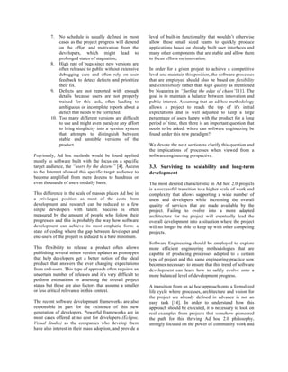 7.  No schedule is usually defined in most        level of built-in functionality that wouldn’t otherwise
             cases as the project progress will depend     allow these small sized teams to quickly produce
             on the effort and motivation from the         applications based on already built user interfaces and
             developers, which might lead to               many other components that are stable and allow them
             prolonged states of stagnation;               to focus efforts on innovation.
         8. High rate of bugs since new versions are
             often released to public without extensive    In order for a given project to achieve a competitive
             debugging care and often rely on user         level and maintain this position, the software processes
             feedback to detect defects and prioritize     that are employed should also be based on flexibility
             their fix.                                    and extensibility rather than high quality as mentioned
         9. Defects are not reported with enough           by Nogueira in “Surfing the edge of chaos”[11]. The
             details because users are not properly        goal is to maintain a balance between innovation and
             trained for this task, often leading to       public interest. Assuming that an ad hoc methodology
             ambiguous or incomplete reports about a       allows a project to reach the top of it's initial
             defect that needs to be corrected.            expectations and is well adjusted to keep a large
         10. Too many different versions are difficult     percentage of users happy with the product for a long
             to use and might even paralyze any effort     period of time, then there is an important question that
             to bring simplicity into a version system     needs to be asked: where can software engineering be
             that attempts to distinguish between          found under this new paradigm?
             stable and unstable versions of the
             product.                                      We devote the next section to clarify this question and
                                                           the implications of processes when viewed from a
Previously, Ad hoc methods would be found applied          software engineering perspective.
mostly to software built with the focus on a specific
target audience, the “users by the dozens” [4]. Access     3.3. Surviving to scalability and long-term
to the Internet allowed this specific target audience to   development
become amplified from mere dozens to hundreds or
even thousands of users on daily basis.                    The most desired characteristic in Ad hoc 2.0 projects
                                                           is a successful transition to a higher scale of work and
This difference in the scale of masses places Ad hoc in    complexity that allows supporting a wide number of
a privileged position as most of the costs from            users and developers while increasing the overall
development and research can be reduced to a few           quality of services that are made available by the
single developers with talent. Success is often            project. Failing to evolve into a more adapted
measured by the amount of people who follow their          architecture for the project will eventually lead the
progresses and this is probably the way how software       overall development into a situation where the project
development can achieve its most emphatic form: a          will no longer be able to keep up with other competing
state of coding where the gap between developer and        projects.
end-users of the project is reduced to a bare minimum.
                                                           Software Engineering should be employed to explore
This flexibility to release a product often allows         more efficient engineering methodologies that are
publishing several minor version updates as prototypes     capable of producing processes adapted to a certain
that help developers get a better notion of the ideal      type of project and this same engineering practice now
product that answers the ever changing expectations        becomes necessary to ensure that this trend of software
from end-users. This type of approach often requires an    development can learn how to safely evolve onto a
uncertain number of releases and it’s very difficult to    more balanced level of development progress.
perform estimations or assessing the overall project
status but these are also factors that assume a smaller    A transition from an ad hoc approach onto a formalized
or less critical relevance in this context.                life cycle where processes, architecture and vision for
                                                           the project are already defined in advance is not an
The recent software development frameworks are also        easy task [14]. In order to understand how this
responsible in part for the existence of this new          approach should be executed, it is necessary to look on
generation of developers. Powerful frameworks are in       real examples from projects that somehow pioneered
most cases offered at no cost for developers (Eclipse,     the path for this thriving Ad hoc 2.0 philosophy,
Visual Studio) as the companies who develop them           strongly focused on the power of community work and
have also interest in their mass adoption, and provide a
 