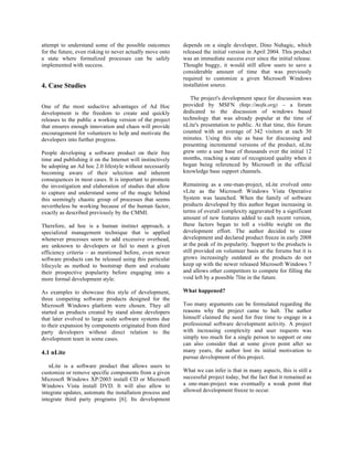 attempt to understand some of the possible outcomes         depends on a single developer, Dino Nuhagic, which
for the future, even risking to never actually move onto    released the initial version in April 2004. This product
a state where formalized processes can be safely            was an immediate success ever since the initial release.
implemented with success.                                   Thought buggy, it would still allow users to save a
                                                            considerable amount of time that was previously
                                                            required to customize a given Microsoft Windows
4. Case Studies                                             installation source.

                                                               The project's development space for discussion was
One of the most seductive advantages of Ad Hoc              provided by MSFN (http://msfn.org) – a forum
development is the freedom to create and quickly            dedicated to the discussion of windows based
releases to the public a working version of the project     technology that was already popular at the time of
that ensures enough innovation and chaos will provide       nLite's presentation to public. At that time, this forum
encouragement for volunteers to help and motivate the       counted with an average of 342 visitors at each 30
developers into further progress.                           minutes. Using this site as base for discussing and
                                                            presenting incremental versions of the product, nLite
People developing a software product on their free          grew onto a user base of thousands over the initial 12
time and publishing it on the Internet will instinctively   months, reaching a state of recognized quality when it
be adopting an Ad hoc 2.0 lifestyle without necessarily     began being referenced by Microsoft in the official
becoming aware of their selection and inherent              knowledge base support channels.
consequences in most cases. It is important to promote
the investigation and elaboration of studies that allow     Remaining as a one-man-project, nLite evolved onto
to capture and understand some of the magic behind          vLite as the Microsoft Windows Vista Operative
this seemingly chaotic group of processes that seems        System was launched. When the family of software
nevertheless be working because of the human factor,        products developed by this author began increasing in
exactly as described previously by the CMMI.                terms of overall complexity aggravated by a significant
                                                            amount of new features added to each recent version,
Therefore, ad hoc is a human instinct approach, a           these factors began to toll a visible weight on the
specialized management technique that is applied            development effort. The author decided to cease
whenever processes seem to add excessive overhead,          development and declared product freeze in early 2008
are unknown to developers or fail to meet a given           at the peak of its popularity. Support to the products is
efficiency criteria – as mentioned before, even newer       still provided on volunteer basis at the forums but it is
software products can be released using this particular     grows increasingly outdated as the products do not
lifecycle as method to bootstrap them and evaluate          keep up with the newer released Microsoft Windows 7
their prospective popularity before engaging into a         and allows other competitors to compete for filling the
more formal development style.                              void left by a possible 7lite in the future.

As examples to showcase this style of development,          What happened?
three competing software products designed for the
Microsoft Windows platform were chosen. They all            Too many arguments can be formulated regarding the
started as products created by stand alone developers       reasons why the project came to halt. The author
that later evolved to large scale software systems due      himself claimed the need for free time to engage in a
to their expansion by components originated from third      professional software development activity. A project
party developers without direct relation to the             with increasing complexity and user requests was
development team in some cases.                             simply too much for a single person to support or one
                                                            can also consider that at some given point after so
4.1 nLite                                                   many years, the author lost its initial motivation to
                                                            pursue development of this project.
   nLite is a software product that allows users to
customize or remove specific components from a given        What we can infer is that in many aspects, this is still a
Microsoft Windows XP/2003 install CD or Microsoft           successful project today, but the fact that it remained as
Windows Vista install DVD. It will also allow to            a one-man-project was eventually a weak point that
integrate updates, automate the installation process and    allowed development freeze to occur.
integrate third party programs [6]. Its development
 