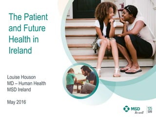 The Patient
and Future
Health in
Ireland
Louise Houson
MD – Human Health
MSD Ireland
May 2016
 
