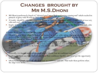 Changes  brought by  Mr M.S.Dhoni MS Dhoni transformed a bunch of  “talented guys” into a “high performing winning unit” which reached its pinnacle of glory with Worldcup 2011 victory. A Leader -should be calm and composed, Amidst so much pressure from variety of angles Dhoni was very calm and cool – All the time. He propagated that mentality to stay calm and try till the last ball. Inspite of mudslinging, verbal assault and threat of being not able to qualify for the final he was cool, calm and always smiling. A Leader should have the team he/she wants Dhoni was clear about whom he wanted and insisted on it even while taking enormous personal risk .He preferred the raw talent over big guns like Saurav, Rahul and Laxman. He infused young blood into the team and most of all “trusted” them to deliver. Team always comes first to him, Remember after winning the trophy after the tri series he said “my team”. He brought about a culture where team would always score over individuals. He demonstrated this by moving up and down the batting order for the sake of team even when his own form was in jeopardy. Generally, it is human nature not to trust people who are low on confidence and raw. Leaders give them easy tasks that not only dents their confidence but they also never get the opportunity to learn Dhoni backed people especially who were low on confidence and raw. That made them perform when the chips were down. 